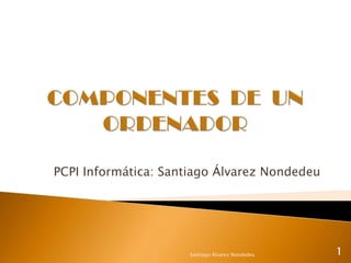 COMPONENTES  DE  UN ORDENADOR PCPI Informática: Santiago Álvarez Nondedeu Santiago Álvarez Nondedeu 1 
