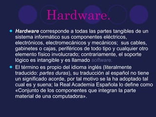 Hardware. Hardware  corresponde a todas las partes tangibles de un sistema informático sus componentes eléctricos, electrónicos, electromecánicos y mecánicos;  sus cables, gabinetes o cajas, periféricos de todo tipo y cualquier otro elemento físico involucrado; contrariamente, el soporte lógico es intangible y es llamado  software .  El término es propio del idioma inglés (literalmente traducido:  partes duras ), su traducción al español no tiene un significado acorde, por tal motivo se la ha adoptado tal cual es y suena; la Real Academia Española lo define como «Conjunto de los componentes que integran la parte material de una computadora». 