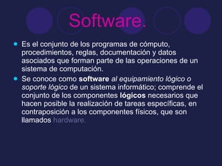 Software.   Es el conjunto de los programas de cómputo, procedimientos, reglas, documentación y datos asociados que forman parte de las operaciones de un sistema de computación.  Se conoce como  software   al equipamiento lógico o soporte lógico  de un sistema informático; comprende el conjunto de los componentes  lógicos  necesarios que hacen posible la realización de tareas específicas, en contraposición a los componentes físicos, que son llamados  hardware.  