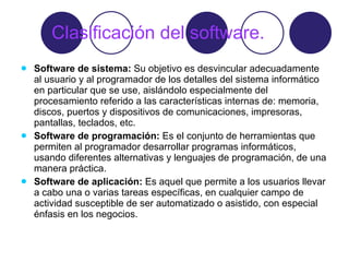 Clasificación del software. Software de sistema:  Su objetivo es desvincular adecuadamente al usuario y al programador de los detalles del sistema informático en particular que se use, aislándolo especialmente del procesamiento referido a las características internas de: memoria, discos, puertos y dispositivos de comunicaciones, impresoras, pantallas, teclados, etc.  Software de programación:  Es el conjunto de herramientas que permiten al programador desarrollar programas informáticos, usando diferentes alternativas y lenguajes de programación, de una manera práctica.  Software de aplicación:  Es aquel que permite a los usuarios llevar a cabo una o varias tareas específicas, en cualquier campo de actividad susceptible de ser automatizado o asistido, con especial énfasis en los negocios.  