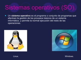 Sistemas operativos (SO). Un  sistema operativo  es el programa o conjunto de programas que efectúan la gestión de los procesos básicos de un sistema informático, y permite la normal ejecución del resto de las operaciones.  Linux. Windows. 