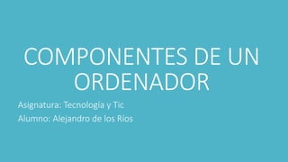 COMPONENTES DE UN
ORDENADOR
Asignatura: Tecnología y Tic
Alumno: Alejandro de los Ríos
 