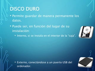DISCO DURO
• Permite guardar de manera permanente los
datos.
• Puede ser, en función del lugar de su
instalación:
• Interno, si se instala en el interior de la “caja”.
• Externo, conectándose a un puerto USB del
ordenador.
 