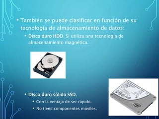 • También se puede clasificar en función de su
tecnología de almacenamiento de datos:
• Disco duro HDD. Si utiliza una tecnología de
almacenamiento magnética.
• Disco duro sólido SSD.
• Con la ventaja de ser rápido.
• No tiene componentes móviles.
 