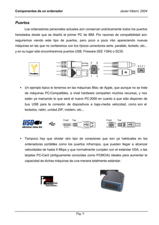 Componentes de un ordenador                                              Javier Iriberri, 2004


Puertos
       Los ordenadores personales actuales aún conservan prácticamente todos los puertos
heredados desde que se diseñó el primer PC de IBM. Por razones de compatibilidad aún
seguiremos viendo este tipo de puertos, pero poco a poco irán apareciendo nuevas
máquinas en las que no contaremos con los típicos conectores serie, paralelo, teclado, etc...
y en su lugar sólo encontraremos puertos USB, Fireware (IEE 1394) o SCSI.




   •   Un ejemplo típico lo tenemos en las máquinas iMac de Apple, que aunque no se trate
       de máquinas PC-Compatibles, a nivel hardware comparten muchos recursos, y nos
       están ya marcando lo que será el nuevo PC-2000 en cuanto a que sólo disponen de
       bus USB para la conexión de dispositivos a baja -media velocidad, como son el
       teclados, ratón, unidad ZIP, módem, etc...




   •   Tampoco hay que olvidar otro tipo de conectores que son ya habituales en los
       ordenadores portátiles como los puertos infrarrojos, que pueden llegar a alcanzar
       velocidades de hasta 4 Mbps y que normalmente cumplen con el estándar IrDA, o las
       tarjetas PC-Card (antiguamente conocidas como PCMCIA) ideales para aumentar la
       capacidad de dichas máquinas de una manera totalmente estándar.




                                           Pág. 9
 