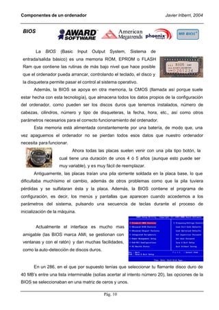 Componentes de un ordenador                                               Javier Iriberri, 2004


 BIOS


        La   BIOS   (Basic      Input   Output   System,   Sistema   de
 entrada/salida básico) es una memoria ROM, EPROM o FLASH
 Ram que contiene las rutinas de más bajo nivel que hace posible
 que el ordenador pueda arrancar, controlando el teclado, el disco y
 la disquetera permite pasar el control al sistema operativo.
      Además, la BIOS se apoya en otra memoria, la CMOS (llamada así porque suele
estar hecha con esta tecnología), que almacena todos los datos propios de la configuración
del ordenador, como pueden ser los discos duros que tenemos instalados, número de
cabezas, cilindros, número y tipo de disqueteras, la fecha, hora, etc., así como otros
parámetros necesarios para el correcto funcionamiento del ordenador.
      Esta memoria está alimentada constantemente por una batería, de modo que, una
vez apaguemos el ordenador no se pierdan todos esos datos que nuestro ordenador
necesita para funcionar.
                           Ahora todas las placas suelen venir con una pila tipo botón, la
                    cual tiene una duración de unos 4 ó 5 años (aunque esto puede ser
                    muy variable), y es muy fácil de reemplazar.
      Antiguamente, las placas traían una pila corriente soldada en la placa base, lo que
dificultaba muchísimo el cambio, además de otros problemas como que la pila tuviera
pérdidas y se sulfataran ésta y la placa. Además, la BIOS contiene el programa de
configuración, es decir, los menús y pantallas que aparecen cuando accedemos a los
parámetros del sistema, pulsando una secuencia de teclas durante el proceso de
inicialización de la máquina.


        Actualmente el interface es mucho mas
 amigable (las BIOS marca AMI, se gestionan con
 ventanas y con el ratón) y dan muchas facilidades,
 como la auto-detección de discos duros.


      En un 286, en el que por supuesto tenías que seleccionar tu flamante disco duro de
40 MB’s entre una lista interminable (solías acertar al intento número 20), las opciones de la
BIOS se seleccionaban en una matriz de ceros y unos.

                                             Pág. 10
 