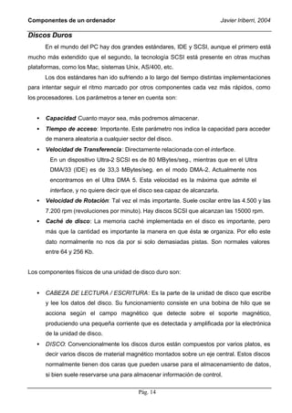 Componentes de un ordenador                                                  Javier Iriberri, 2004

Discos Duros
       En el mundo del PC hay dos grandes estándares, IDE y SCSI, aunque el primero está
mucho más extendido que el segundo, la tecnología SCSI está presente en otras muchas
plataformas, como los Mac, sistemas Unix, AS/400, etc.
       Los dos estándares han ido sufriendo a lo largo del tiempo distintas implementaciones
para intentar seguir el ritmo marcado por otros componentes cada vez más rápidos, como
los procesadores. Los parámetros a tener en cuenta son:


   •   Capacidad: Cuanto mayor sea, más podremos almacenar.
   •   Tiempo de acceso: Importa nte. Este parámetro nos indica la capacidad para acceder
       de manera aleatoria a cualquier sector del disco.
   •   Velocidad de Transferencia : Directamente relacionada con el interface.
        En un dispositivo Ultra-2 SCSI es de 80 MBytes/seg., mientras que en el Ultra
        DMA/33 (IDE) es de 33,3 MBytes/seg. en el modo DMA-2. Actualmente nos
        encontramos en el Ultra DMA 5. Esta velocidad es la máxima que admite el
        interface, y no quiere decir que el disco sea capaz de alcanzarla.
   •   Velocidad de Rotación: Tal vez el más importante. Suele oscilar entre las 4.500 y las
       7.200 rpm (revoluciones por minuto). Hay discos SCSI que alcanzan las 15000 rpm.
   •   Caché de disco: La memoria caché implementada en el disco es importante, pero
       más que la cantidad es importante la manera en que ésta se organiza. Por ello este
       dato normalmente no nos da por si solo demasiadas pistas. Son normales valores
       entre 64 y 256 Kb.


Los componentes físicos de una unidad de disco duro son:


   •   CABEZA DE LECTURA / ESCRITURA: Es la parte de la unidad de disco que escribe
       y lee los datos del disco. Su funcionamiento consiste en una bobina de hilo que se
       acciona según el campo magnético que detecte sobre el soporte magnético,
       produciendo una pequeña corriente que es detectada y amplificada por la electrónica
       de la unidad de disco.
   •   DISCO: Convencionalmente los discos duros están compuestos por varios platos, es
       decir varios discos de material magnético montados sobre un eje central. Estos discos
       normalmente tienen dos caras que pueden usarse para el almacenamiento de datos,
       si bien suele reservarse una para almacenar información de control.

                                          Pág. 14
 