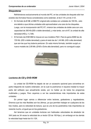 Componentes de un ordenador                                                Javier Iriberri, 2004

Disqueteras
       Refiriéndonos exclusivamente al mundo del PC, en las unidades de disquete sólo han
existido dos formatos físicos considerados como estándar, el de 5 1/4 y el de 3 1/2 .
   •   En formato de 5 1/4, el IBM PC original sólo contaba con unidades de 160 Kb., esto
       era debido a que dichas unidades sólo aprovechaban una cara de los disquetes.
       Luego, con la incorporación del PC XT, vinieron las unidades de doble cara con una
       capacidad de 360 Kb.(DD o doble densidad), y más tarde, con el AT, la unidad de alta
       densidad (HD) y 1,2 Mb.
   •   El formato de 3 1/2 IBM lo impuso en sus modelos PS/2. Para la gama 8086 las de
       720 Kb. (DD o doble densidad) y para el resto las de 1,44 Mb. (HD o alta densidad)
       que son las que hoy todavía perduran. En este mismo formato, también surgió un
       nuevo modelo de 2,88 Mb. (EHD o Extra alta densidad), pero no consiguió cuajar.




Lectores de CD y DVD-ROM

       La unidad de CD-ROM ha dejado de ser un accesorio opcional para convertirse en
parte integrante de nuestro ordenador, sin la cual no podríamos ni siquiera instalar la mayor
parte del software que actualmente existe, por no hablar ya de todos los programas
multimedia y juegos. Pero vayamos a ver las características más importantes de estas
unidades:
       En primer lugar vamos a diferenciar entre lectores, grabadores y regrabadores.
Diremos que los más flexibles son los últimos, ya que permiten trabajar en cualquiera de los
tres modos, pero la velocidad de lectura, que es uno de los parámetros más importantes se
resiente mucho, al igual que en los grabadores.
       Así tenemos que en unidades lectoras son habituales velocidades de alrededor de
34X (esto es 34 veces la velocidad de un lector CD de 150 Kps.), sin embargo en los demás
la velocidad baja hasta los 6 ó 12X.

                                           Pág. 20
 