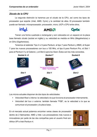 Componentes de un ordenador                                               Javier Iriberri, 2004


Zócalo de la CPU
       La segunda distinción la haremos por el zócalo de la CPU, así como los tipos de
procesador que soporte (Intel, AMD, Cyrix) y la cantidad de ellos. El procesador también
puede ser llamado: microprocesador, procesador, micro, UCP o CPU entre otros.




       Tienen una forma cuadrada o rectangular y son colocados en un espacio en la placa
base llamado zócalo (socket en inglés) y su velocidad es medida en MHz (Megahertzios) o
en GHz (Gigahertzios).
       Tenemos el estándar Tipo 4 o 5 para Pentium, el tipo 7 para Pentium y MMX, el Super
7 para los nuevos procesadores con bus a 100 Mhz, el tipo 8 para Pentium Pro, el Slot 1
para el Pentium II y el Celeron, y el Slot 2 para los Xeon. Éstos son los más conocidos.
          Socket 4 –5                     Socket 7                      Socket 8




             Slot 1                        Slot 1                         Slot 2




Los micros actuales disponen de dos tipos de velocidades:
   •   Velocidad Real o interna: la velocidad a la que funciona el procesador internamente.
   •   Velocidad del bus o externa: también llamada "FSB", es la velocidad a la que se
       comunican el procesador y la placa base.


En el mercado actual podemos encontrar varias clases de procesador
dentro de 2 fabricantes: AMD y Intel. Los procesadores más nuevos e
innovadores por parte de las dos compañías para el usuario final son:
Athlon XP e Intel Pentium 4.



                                           Pág. 5
 