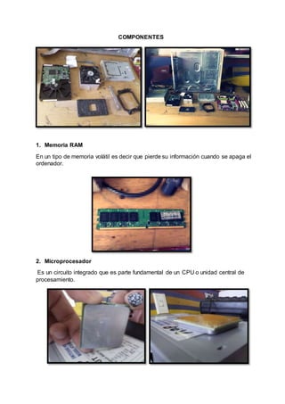 COMPONENTES
1. Memoria RAM
En un tipo de memoria volátil es decir que pierde su información cuando se apaga el
ordenador.
2. Microprocesador
Es un circuito integrado que es parte fundamental de un CPU o unidad central de
procesamiento.
 