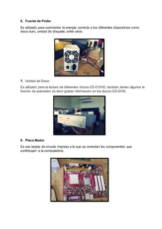 6. Fuente de Poder
Es utilizado para suministrar la energía correcta a los diferentes dispositivos como
disco duro, unidad de disquete, entre otros
7. Unidad de Disco
Es utilizado para la lectura de diferentes discos CD O DVD, también tienen algunos la
función de quemador es decir grabar información en los discos CD-DVD.
8. Placa Madre
Es una tarjeta de circuito impreso a la que se conectan los componentes que
contribuyen a la computadora.
 