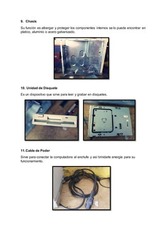 9. Chasis
Su función es albergar y proteger los componentes internos se lo puede encontrar en
platico, aluminio o acero galvanizado.
10. Unidad de Disquete
Es un dispositivo que sirve para leer y grabar en disquetes.
11.Cable de Poder
Sirve para conectar la computadora al enchufe y así brindarle energía para su
funcionamiento.
 