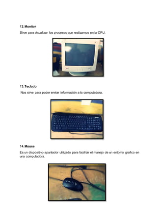 12.Monitor
Sirve para visualizar los procesos que realizamos en la CPU.
13.Teclado
Nos sirve para poder enviar información a la computadora.
14.Mouse
Es un dispositivo apuntador utilizado para facilitar el manejo de un entorno grafico en
una computadora.
 