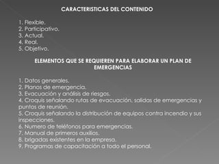 CARACTERISTICAS DEL CONTENIDO  1. Flexible. 2. Participativo. 3. Actual. 4. Real. 5. Objetivo. ELEMENTOS QUE SE REQUIEREN PARA ELABORAR UN PLAN DE EMERGENCIAS 1. Datos generales. 2. Planos de emergencia. 3. Evacuación y análisis de riesgos. 4. Croquis señalando rutas de evacuación, salidas de emergencias y puntos de reunión. 5. Croquis señalando la distribución de equipos contra incendio y sus inspecciones. 6. Numero de teléfonos para emergencias. 7. Manual de primeros auxilios. 8. brigadas existentes en la empresa. 9. Programas de capacitación a todo el personal. 
