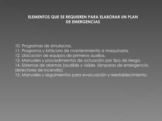 10. Programas de simulacros. 11. Programa y bitácora de mantenimiento a maquinaria.  12. Ubicación de equipos de primeros auxilios. 13. Manuales y procedimientos de actuación por tipo de riesgo. 14. Sistemas de alarmas (audible y visible, lámparas de emergencia, detectores de incendio) 15. Manuales y seguimientos para evacuación y reestablecimiento. ELEMENTOS QUE SE REQUIEREN PARA ELABORAR UN PLAN DE EMERGENCIAS 