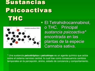 Sustancias Psicoactivas  THC El Tetrahidrocannabinol, o THC.  Principal  sustancia psicoactiva*   encontrada en las plantas de la especie Cannabis sativa.  * Una sustancia  psicotrópica  o  psicotropo  es un agente químico que actúa sobre el sistema nervioso central, lo cual trae como consecuencia cambios temporales en la percepción, ánimo, estado de conciencia y comportamiento.  