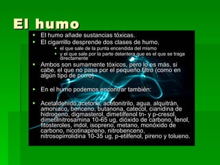 El humo El humo añade sustancias tóxicas. El cigarrillo desprende dos clases de humo,  el que sale de la punta encendida del mismo  y el que sale por la parte delantera que es el que se traga directamente  Ambos son sumamente tóxicos, pero lo es más, si cabe, el que no pasa por el pequeño filtro (como en algún tipo de porro) En el humo podemos encontrar también: Acetaldehído,acetona, acetonitrilo, agua, alquitrán, amoniaco, benceno, butanona, catecol, cianidina de hidrogeno, digmasterol, dimetilfenol tn- y p-cresol, dimetilnitrosamina 10-65 ug, dióxido de carbono, fenol, fitosteroles, indol, isopreno, metano, monóxido de carbono, nicotinapireno, nitrobenceno, nitrosopirrolidina 10-35 ug, p-etilfenol, pireno y tolueno. 
