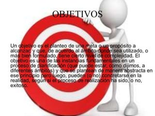 OBJETIVOS
Un objetivo es el planteo de una meta o un propósito a
alcanzar, y que, de acuerdo al ámbito donde sea utilizado, o
más bien formulado, tiene cierto nivel de complejidad. El
objetivo es una de las instancias fundamentales en un
proceso de planificación (que puede estar, como dijimos, a
diferentes ámbitos) y que se plantean de manera abstracta en
ese principio pero luego, pueden (o no) concretarse en la
realidad, según si el proceso de realización ha sido, o no,
exitoso.
 