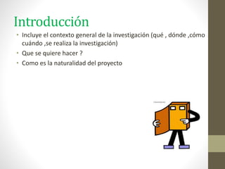Introducción
• Incluye el contexto general de la investigación (qué , dónde ,cómo
cuándo ,se realiza la investigación)
• Que se quiere hacer ?
• Como es la naturalidad del proyecto