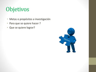 Objetivos
• Metas o propósitos a investigación
• Para que se quiere hacer ?
• Que se quiere lograr?