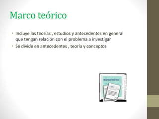 Marco teórico
• Incluye las teorías , estudios y antecedentes en general
que tengan relación con el problema a investigar
• Se divide en antecedentes , teoría y conceptos