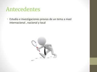 Antecedentes
• Estudio e investigaciones previas de un tema a nivel
internacional , nacional y local