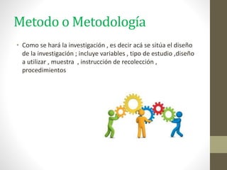 Metodo o Metodología
• Como se hará la investigación , es decir acá se sitúa el diseño
de la investigación ; incluye variables , tipo de estudio ,diseño
a utilizar , muestra , instrucción de recolección ,
procedimientos
