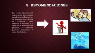 8. RECOMENDACIONES.
Las recomendaciones son
sugerencias presentadas
por el autor del proyecto.
Se formulan sobre lo que
se evidencio como
aspectos a mejorar a lo
largo de la realización de
proyecto, se formulan
posibles soluciones a
estas debilidades.
 