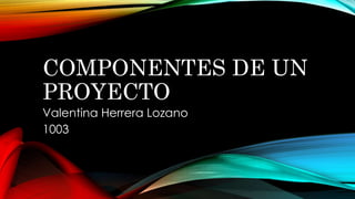 COMPONENTES DE UN
PROYECTO
Valentina Herrera Lozano
1003
 