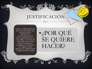 JUSTIFICACIÓN
•¿POR QUÉ
SE QUIERE
HACER?
ES EL COMPONENETE
QUE SE ENCARGA DE
JUSTIFICAR EL
PROYECTO,
USUALMENETE SE
HACE REFERANCIA A
UN LIBRO Y LUEGO SE
HACE PRODUCCIÓN
TEXTUAL PROPIA.
TAMBIEN SE EXPLICA
EL ORIGEN DEL
PROYECTO. RESPONDE
A PREGUNTAS COMO:
 
