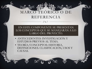 MARCO TEÓRICO O DE
REFERENCIA
EN ESTE COMPONENTE SE PRESENTAN
LOS CONCEPTOS QUE SE MANEJARÁN A LO
LARGO DEL PROYECTO.
• ANTECEDENTES: INVESTIGACIÓN Y
ESTUDIOS PREVIOS AL TEMA.
• TEORÍA/CONCEPTOS: HISTORIA,
DEFINICIONES. CLASIFICACIÓN, USOS Y
CAUSAS.
 