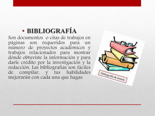 • BIBLIOGRAFÍA
Son documentos o citas de trabajos en
páginas son requeridos para un
número de proyectos académicos y
trabajos relacionados para mostrar
dónde obtuviste la información y para
darle crédito por la investigación y la
redacción. Las bibliografías son fáciles
de compilar, y tus habilidades
mejorarán con cada una que hagas.
 