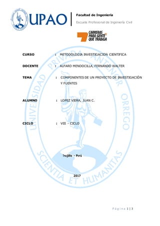 P á g i n a 1 | 3
Facultad de Ingeniería
Escuela Profesional de Ingeniería Civil
CURSO : METODOLOGIA INVESTIGACION CIENTIFICA
DOCENTE : ALFARO MENDOCILLA, FERNANDO WALTER
TEMA : COMPONENTES DE UN PROYECTO DE INVESTIGACIÓN
Y FUENTES
ALUMNO : LOPEZ VIERA, JUAN C.
CICLO : VIII - CICLO
Trujillo - Perú
2017
 