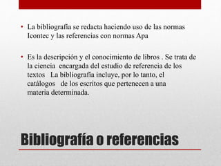 Bibliografía o referencias
• La bibliografía se redacta haciendo uso de las normas
Icontec y las referencias con normas Apa
• Es la descripción y el conocimiento de libros . Se trata de
la ciencia encargada del estudio de referencia de los
textos La bibliografía incluye, por lo tanto, el
catálogos de los escritos que pertenecen a una
materia determinada.
 