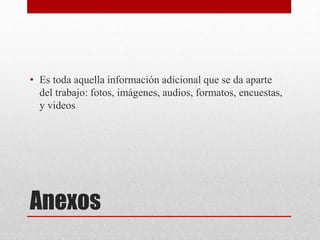 Anexos
• Es toda aquella información adicional que se da aparte
del trabajo: fotos, imágenes, audios, formatos, encuestas,
y videos
 