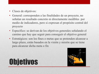 Objetivos
• Clases de objetivos:
• General: corresponden a las finalidades de un proyecto, no
señalan un resultado concreto ni directamente medibles por
medio de indicadores, pero si expresan el propósito central del
proyecto
• Especifico: se derivan de los objetivos generales señalando el
camino que hay que seguir para conseguir el objetivo general
• Estratégicos: son los fines o metas que se pretenden alcanzar a
largo plazo, están basados en la visión y misión que se tiene
para alcanzar dicha meta o fin
 