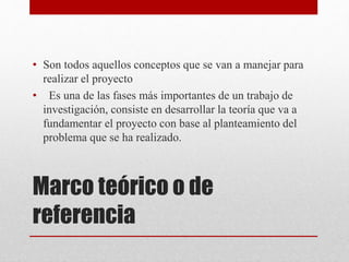 Marco teórico o de
referencia
• Son todos aquellos conceptos que se van a manejar para
realizar el proyecto
• Es una de las fases más importantes de un trabajo de
investigación, consiste en desarrollar la teoría que va a
fundamentar el proyecto con base al planteamiento del
problema que se ha realizado.
 