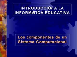 Los componentes de un Sistema Computacional INTRODUCCIÓN A LA INFORMÁTICA EDUCATIVA 