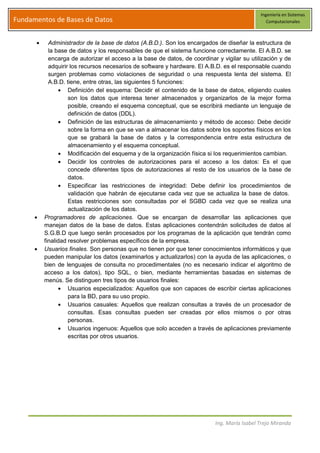 Ingeniería en Sistemas
Fundamentos de Bases de Datos                                                                  Computacionales



           Administrador de la base de datos (A.B.D.). Son los encargados de diseñar la estructura de
           la base de datos y los responsables de que el sistema funcione correctamente. El A.B.D. se
           encarga de autorizar el acceso a la base de datos, de coordinar y vigilar su utilización y de
           adquirir los recursos necesarios de software y hardware. El A.B.D. es el responsable cuando
           surgen problemas como violaciones de seguridad o una respuesta lenta del sistema. El
           A.B.D. tiene, entre otras, las siguientes 5 funciones:
                   Definición del esquema: Decidir el contenido de la base de datos, eligiendo cuales
                   son los datos que interesa tener almacenados y organizarlos de la mejor forma
                   posible, creando el esquema conceptual, que se escribirá mediante un lenguaje de
                   definición de datos (DDL).
                   Definición de las estructuras de almacenamiento y método de acceso: Debe decidir
                   sobre la forma en que se van a almacenar los datos sobre los soportes físicos en los
                   que se grabará la base de datos y la correspondencia entre esta estructura de
                   almacenamiento y el esquema conceptual.
                   Modificación del esquema y de la organización física si los requerimientos cambian.
                   Decidir los controles de autorizaciones para el acceso a los datos: Es el que
                   concede diferentes tipos de autorizaciones al resto de los usuarios de la base de
                   datos.
                   Especificar las restricciones de integridad: Debe definir los procedimientos de
                   validación que habrán de ejecutarse cada vez que se actualiza la base de datos.
                   Estas restricciones son consultadas por el SGBD cada vez que se realiza una
                   actualización de los datos.
         Programadores de aplicaciones. Que se encargan de desarrollar las aplicaciones que
         manejan datos de la base de datos. Estas aplicaciones contendrán solicitudes de datos al
         S.G.B.D que luego serán procesados por los programas de la aplicación que tendrán como
         finalidad resolver problemas específicos de la empresa.
         Usuarios finales. Son personas que no tienen por que tener conocimientos informáticos y que
         pueden manipular los datos (examinarlos y actualizarlos) con la ayuda de las aplicaciones, o
         bien de lenguajes de consulta no procedimentales (no es necesario indicar el algoritmo de
         acceso a los datos), tipo SQL, o bien, mediante herramientas basadas en sistemas de
         menús. Se distinguen tres tipos de usuarios finales:
                   Usuarios especializados: Aquellos que son capaces de escribir ciertas aplicaciones
                   para la BD, para su uso propio.
                   Usuarios casuales: Aquellos que realizan consultas a través de un procesador de
                   consultas. Esas consultas pueden ser creadas por ellos mismos o por otras
                   personas.
                   Usuarios ingenuos: Aquellos que solo acceden a través de aplicaciones previamente
                   escritas por otros usuarios.




                                                                          Ing. María Isabel Trejo Miranda
 