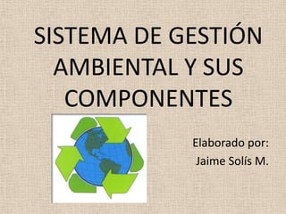 	SISTEMA DE GESTIÓN AMBIENTAL Y SUS COMPONENTES Elaborado por: Jaime Solís M. 