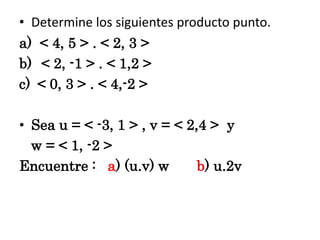 • Determine los siguientes producto punto.
a) < 4, 5 > . < 2, 3 >
b) < 2, -1 > . < 1,2 >
c) < 0, 3 > . < 4,-2 >

• Sea u = < -3, 1 > , v = < 2,4 > y
w = < 1, -2 >
Encuentre : a) (u.v) w
b) u.2v

 
