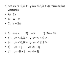 • Sea v= < -2,5 > y w= < 3,4 > determine los
vectores
• A) 2v
• B) w – v
• C) v + 2w
•
•
•
•
•

1) u + v
2) u – v
c) 2u – 3v
a) u= < 2,3 > y v= < 4,0 >
b) u= < 0,0 > y v= < 2,1 >
c) u= i + j
v= 2i – 3j
d) u= -2i + j v= -i + 2j

 