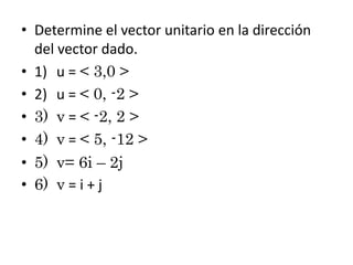• Determine el vector unitario en la dirección
del vector dado.
• 1) u = < 3,0 >
• 2) u = < 0, -2 >
• 3) v = < -2, 2 >
• 4) v = < 5, -12 >
• 5) v= 6i – 2j
• 6) v = i + j

 