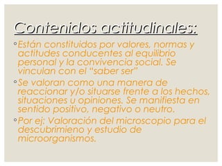 Contenidos actitudinales:Contenidos actitudinales:
◦Están constituidos por valores, normas y
actitudes conducentes al equilibrio
personal y la convivencia social. Se
vinculan con el “saber ser”
◦Se valoran como una manera de
reaccionar y/o situarse frente a los hechos,
situaciones u opiniones. Se manifiesta en
sentido positivo, negativo o neutro.
◦Por ej: Valoración del microscopio para el
descubrimieno y estudio de
microorganismos.
 