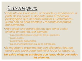 Estrategias:Estrategias:
◦ Conjunto de situaciones, actividades y experiencias a
partir de las cuales el docente traza el recorrido
pedagógico que deberán transitar sus estudiantes
(junto con él) para construir y reconstruir el propio
conocimiento.
◦ Para elegir una estrategia hay que tener varios
criterios en cuenta, por ejemplo:
◦ Las características evolutivas de los alumnos.
◦ Los recursos.
◦ Los tiempos disponibles.
◦ La economía/eficiencia de la estrategia.
◦ Es importante experimentar con diferentes tipos de
estrategias, para poder estimular todos los aspectos.
No existe ninguna estrategia que tenga éxito con todos
los alumnos.
 