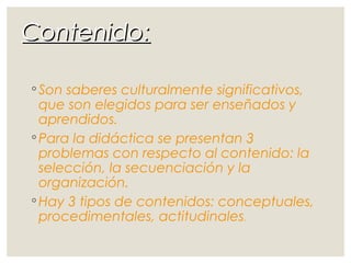 Contenido:Contenido:
◦ Son saberes culturalmente significativos,
que son elegidos para ser enseñados y
aprendidos.
◦ Para la didáctica se presentan 3
problemas con respecto al contenido: la
selección, la secuenciación y la
organización.
◦ Hay 3 tipos de contenidos: conceptuales,
procedimentales, actitudinales.
 