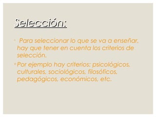 Selección:Selección:
◦ Para seleccionar lo que se va a enseñar,
hay que tener en cuenta los criterios de
selección.
◦ Por ejemplo hay criterios: psicológicos,
culturales, sociológicos, filosóficos,
pedagógicos, económicos, etc.
 