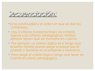 Secuenciación:Secuenciación:
◦ Es la continuidad y el orden en que se dan los
contenidos.
◦ Hay 2 criterios fundamentales: los criterios
lógicos y los criterios pedagógicos. Ambos
siempre tienen que ser tomados en cuenta.
◦ Por ejemplo: un criterio lógico es si tengo que
enseñar historia puedo elegir empezar por el
pasado y terminar en el presente o viceversa.
◦ Para elegir el criterio lógico tengo que tener en
cuenta el criterio pedagógico.
 