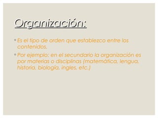 Organización:Organización:
◦ Es el tipo de orden que establezco entre los
contenidos.
◦ Por ejemplo: en el secundario la organización es
por materias o disciplinas (matemática, lengua,
historia, biología, ingles, etc.)
 