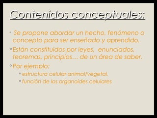Contenidos conceptuales:Contenidos conceptuales:
◦ Se propone abordar un hecho, fenómeno o
concepto para ser enseñado y aprendido.
◦ Están constituidos por leyes, enunciados,
teoremas, principios… de un área de saber.
◦ Por ejemplo:
◦ estructura celular animal/vegetal,
◦ función de los organoides celulares
 